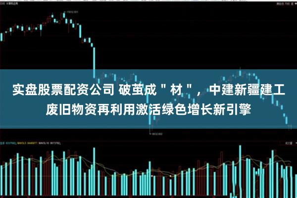 实盘股票配资公司 破茧成＂材＂，中建新疆建工废旧物资再利用激活绿色增长新引擎