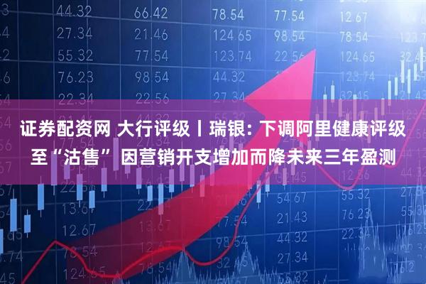 证券配资网 大行评级丨瑞银: 下调阿里健康评级至“沽售” 因营销开支增加而降未来三年盈测