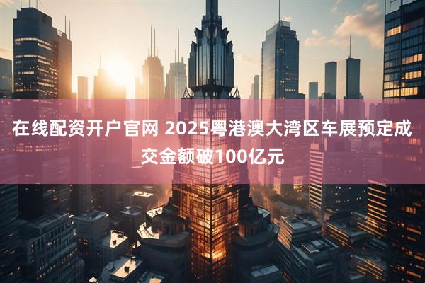 在线配资开户官网 2025粤港澳大湾区车展预定成交金额破100亿元