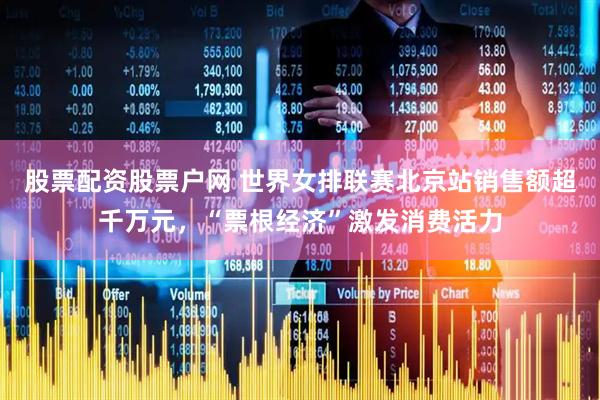 股票配资股票户网 世界女排联赛北京站销售额超千万元，“票根经济”激发消费活力