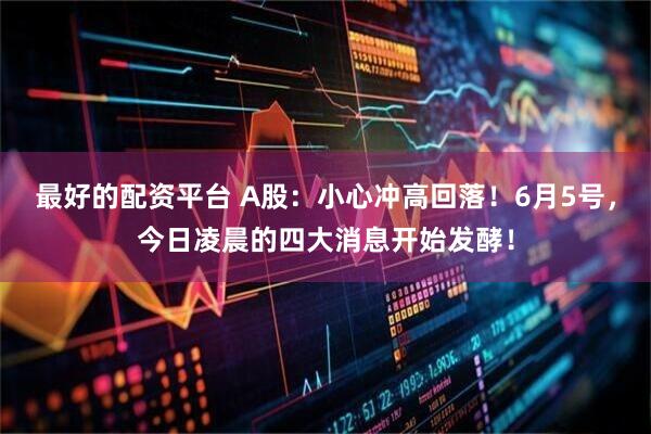 最好的配资平台 A股：小心冲高回落！6月5号，今日凌晨的四大消息开始发酵！
