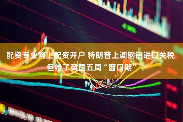 配资专业网上配资开户 特朗普上调钢铝进口关税 但给了英国五周“窗口期”