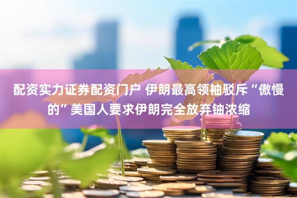 配资实力证券配资门户 伊朗最高领袖驳斥“傲慢的”美国人要求伊朗完全放弃铀浓缩
