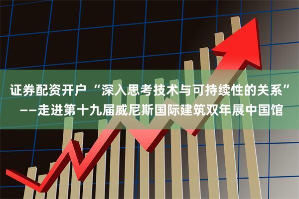 证券配资开户 “深入思考技术与可持续性的关系” ——走进第十九届威尼斯国际建筑双年展中国馆