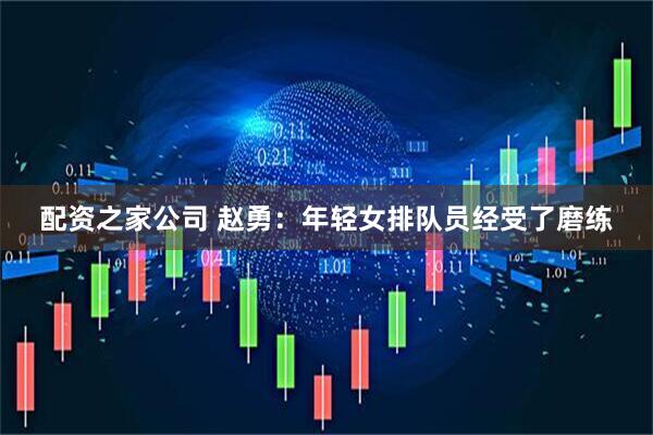 配资之家公司 赵勇：年轻女排队员经受了磨练