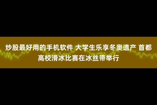 炒股最好用的手机软件 大学生乐享冬奥遗产 首都高校滑冰比赛在冰丝带举行