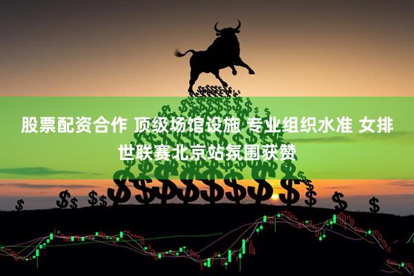股票配资合作 顶级场馆设施 专业组织水准 女排世联赛北京站氛围获赞