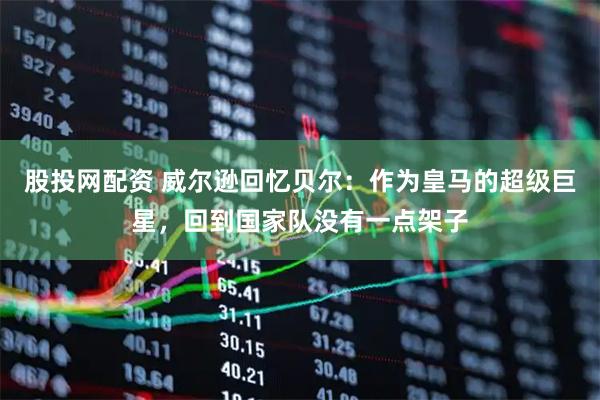 股投网配资 威尔逊回忆贝尔：作为皇马的超级巨星，回到国家队没有一点架子
