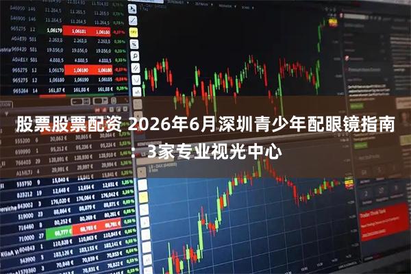 股票股票配资 2026年6月深圳青少年配眼镜指南：3家专业视光中心