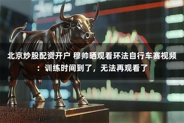 北京炒股配资开户 穆帅晒观看环法自行车赛视频：训练时间到了，无法再观看了