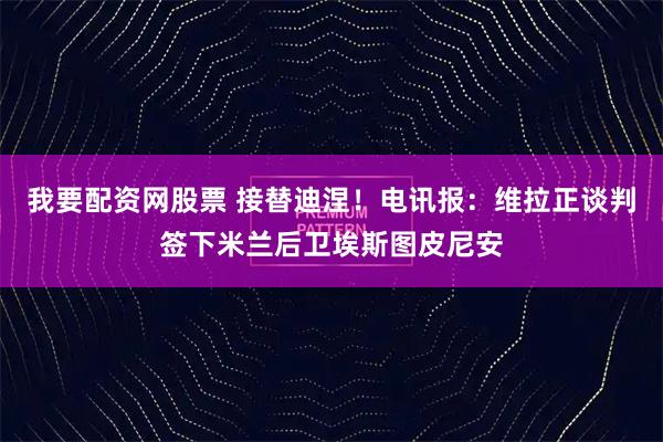 我要配资网股票 接替迪涅！电讯报：维拉正谈判签下米兰后卫埃斯图皮尼安