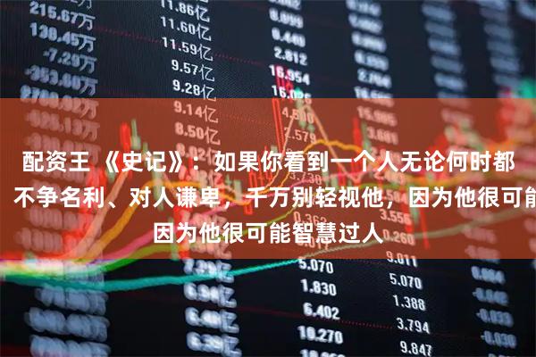 配资王 《史记》：如果你看到一个人无论何时都心如止水、不争名利、对人谦卑，千万别轻视他，因为他很可能智慧过人