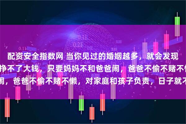 配资安全指数网 当你见过的婚姻越多，就会发现：一个家庭，如果爸爸挣不了大钱，只要妈妈不和爸爸闹，爸爸不偷不赌不懒，对家庭和孩子负责，日子就不会差