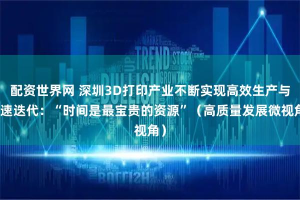 配资世界网 深圳3D打印产业不断实现高效生产与快速迭代：“时间是最宝贵的资源”（高质量发展微视角）