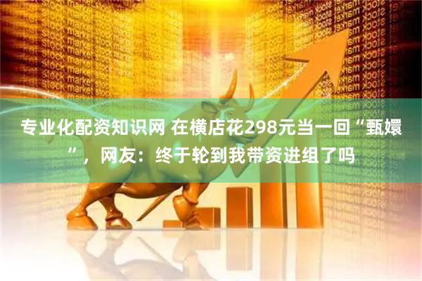 专业化配资知识网 在横店花298元当一回“甄嬛”，网友：终于轮到我带资进组了吗